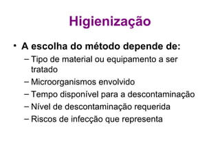 Higienização
• A escolha do método depende de:
– Tipo de material ou equipamento a ser
tratado
– Microorganismos envolvido
– Tempo disponível para a descontaminação
– Nível de descontaminação requerida
– Riscos de infecção que representa
 