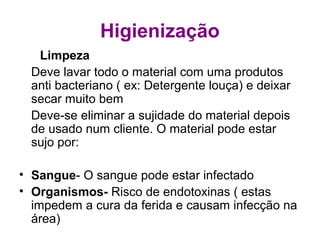 Higienização
Limpeza
Deve lavar todo o material com uma produtos
anti bacteriano ( ex: Detergente louça) e deixar
secar muito bem
Deve-se eliminar a sujidade do material depois
de usado num cliente. O material pode estar
sujo por:
• Sangue- O sangue pode estar infectado
• Organismos- Risco de endotoxinas ( estas
impedem a cura da ferida e causam infecção na
área)
 