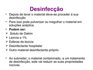 Desinfecção
• Depois de lavar o material deve-se proceder á sua
desinfecção
• Para isso pode pulverizar ou megulhar o material em
soluções acéptica.
• Podem ser:
 Soluto de Dakim
 Lexívia a 1%
 Esferas de lexívia
 Desinfectante hospitalar
 Outro material desinfectante próprio
• Ao submeter, o material contaminado, a um tratamento
de desinfecção, este vai reduzir as suas propriedades
nocivas.
 