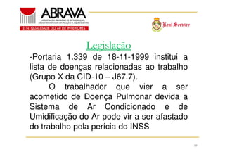 Legislação
-Portaria 1.339 de 18-11-1999 institui a
lista de doenças relacionadas ao trabalho
(Grupo X da CID-10 – J67.7).
O trabalhador que vier a ser
acometido de Doença Pulmonar devida a
Sistema de Ar Condicionado e de
Umidificação do Ar pode vir a ser afastado
do trabalho pela perícia do INSS
10

 