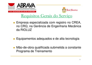 Requisitos Gerais do Serviço
Empresa especializada com registro no CREA,
no CRQ, na Gerência de Engenharia Mecânica
da RIOLUZ
Equipamentos adequados e de alta tecnologia
Mão-de-obra qualificada submetida a constante
Programa de Treinamento
11

 