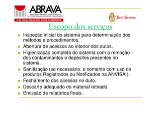 Escopo dos serviços
Inspeção inicial do sistema para determinação dos
métodos e procedimentos.
Abertura de acessos ao interior dos dutos.
Higienização completa do sistema com a remoção
dos contaminantes e depósitos presentes no
sistema.
Sanitização (se necessário, e somente com uso de
produtos Registrados ou Notificados na ANVISA ).
Fechamento dos acessos no duto.
Descarte adequado do material retirado.
Emissão de relatórios finais.

 