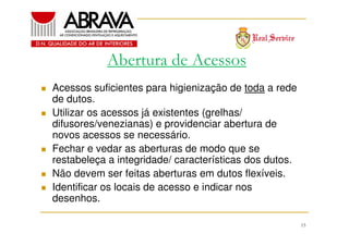 Abertura de Acessos
Acessos suficientes para higienização de toda a rede
de dutos.
Utilizar os acessos já existentes (grelhas/
difusores/venezianas) e providenciar abertura de
novos acessos se necessário.
Fechar e vedar as aberturas de modo que se
restabeleça a integridade/ características dos dutos.
Não devem ser feitas aberturas em dutos flexíveis.
Identificar os locais de acesso e indicar nos
desenhos.
15

 