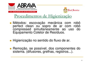 Procedimentos de Higienização
Métodos: escovação mecânica com robô
perfect clean ou sopro de ar com robô
compressed simultaneamente ao uso do
Equipamento Coletor de Resíduos.
Higienização no sentido do fluxo de ar.
Remoção, se possível, dos componentes do
sistema. (difusores, grelhas, registros...).
18

 