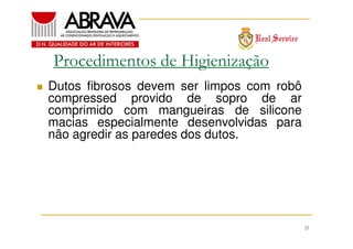 Procedimentos de Higienização
Dutos fibrosos devem ser limpos com robô
compressed provido de sopro de ar
comprimido com mangueiras de silicone
macias especialmente desenvolvidas para
não agredir as paredes dos dutos.

21

 