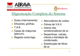 Higienização Completa do Sistema
Dutos (internamente).
Difusores, grelhas.
T.A.E.
Casas de máquinas
(plenum).
Registro corta-fogo.

Atenuadores de ruídos.
Caixas de V.A.V.
Interior dos
condicionadores de ar.
Serpentinas, volutas,
rotores e bandejas de
condensado.
Substituição de filtros
de ar.
23

 