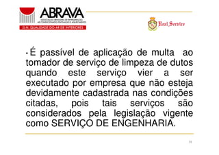 •É

passível de aplicação de multa ao
tomador de serviço de limpeza de dutos
quando este serviço vier a ser
executado por empresa que não esteja
devidamente cadastrada nas condições
citadas, pois tais serviços são
considerados pela legislação vigente
como SERVIÇO DE ENGENHARIA.
31

 