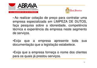• Ao realizar cotação de preço para contratar uma

empresa especializada em LIMPEZA DE DUTOS,
faça pesquisa sobre a idoneidade, competência
técnica e experiência da empresa neste segmento
de serviços.
•Exija que a empresa apresente toda
documentação que a legislação estabelece.

sua

•Exija que a empresa forneça o nome dos clientes
para os quais já prestou serviços.
32

 