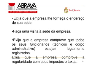 • Exija

que a empresa lhe forneça o endereço
de sua sede.
•Faça uma visita à sede da empresa.
•Exija que a empresa comprove que todos
os seus funcionários (técnicos e corpo
administrativo)
estejam
legalmente
registrados.
Exija que a empresa comprove a
regularidade com seus impostos e taxas.
33

 
