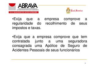 •Exija que a empresa comprove a
regularidade do recolhimento de seus
impostos e taxas.
•Exija que a empresa comprove que tem
contratada junto a uma seguradora
consagrada uma Apólice de Seguro de
Acidentes Pessoais de seus funcionários

34

 