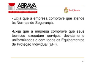 • Exija

que a empresa comprove que atende
às Normas de Segurança.
•Exija que a empresa comprove que seus
técnicos executam serviços devidamente
uniformizados e com todos os Equipamentos
de Proteção Individual (EPI).

36

 