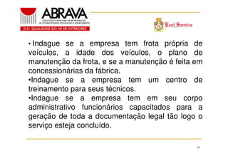 • Indague se a empresa tem frota própria de

veículos, a idade dos veículos, o plano de
manutenção da frota, e se a manutenção é feita em
concessionárias da fábrica.
•Indague se a empresa tem um centro de
treinamento para seus técnicos.
•Indague se a empresa tem em seu corpo
administrativo funcionários capacitados para a
geração de toda a documentação legal tão logo o
serviço esteja concluído.
38

 