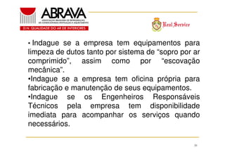 • Indague se a empresa tem equipamentos para

limpeza de dutos tanto por sistema de “sopro por ar
comprimido”, assim como por “escovação
mecânica”.
•Indague se a empresa tem oficina própria para
fabricação e manutenção de seus equipamentos.
•Indague se os Engenheiros Responsáveis
Técnicos pela empresa tem disponibilidade
imediata para acompanhar os serviços quando
necessários.
39

 