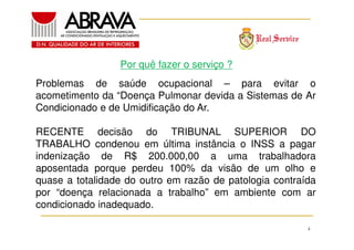 Por quê fazer o serviço ?
Problemas de saúde ocupacional – para evitar o
acometimento da “Doença Pulmonar devida a Sistemas de Ar
Condicionado e de Umidificação do Ar.
RECENTE decisão do TRIBUNAL SUPERIOR DO
TRABALHO condenou em última instância o INSS a pagar
indenização de R$ 200.000,00 a uma trabalhadora
aposentada porque perdeu 100% da visão de um olho e
quase a totalidade do outro em razão de patologia contraída
por “doença relacionada a trabalho” em ambiente com ar
condicionado inadequado.
4

 