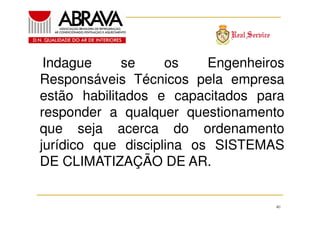 Indague
se
os
Engenheiros
Responsáveis Técnicos pela empresa
estão habilitados e capacitados para
responder a qualquer questionamento
que seja acerca do ordenamento
jurídico que disciplina os SISTEMAS
DE CLIMATIZAÇÃO DE AR.

40

 