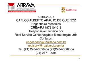 OBRIGADO !

CARLOS ALBERTO ARAUJO DE QUEIROZ
Engenheiro Mecânico
CREA-RJ 1978104018
Responsável Técnico por
Real Service Conservação e Manutenção Ltda
Contatos:
engenharia@realservi.com.br
realservi@realservi.com.br
Tel. (21) 2784-3550 ou (21)2784-3562 ou
(21) 2771-9994
41

 