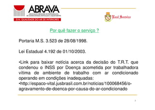 Por quê fazer o serviço ?
Portaria M.S. 3.523 de 28/08/1998.
Lei Estadual 4.192 de 01/10/2003.
•Link para baixar notícia acerca da decisão do T.R.T. que
condenou o INSS por Doença acometida por trabalhadora
vítima de ambiente de trabalho com ar condicionado
operando em condições inadequadas:
•http://espaco-vital.jusbrasil.com.br/noticias/100068456/oagravamento-de-doenca-por-causa-do-ar-condicionado
5

 