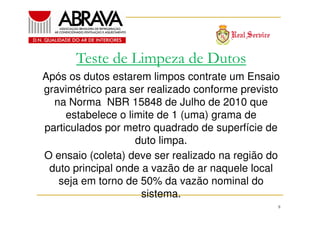 Teste de Limpeza de Dutos
Após os dutos estarem limpos contrate um Ensaio
gravimétrico para ser realizado conforme previsto
na Norma NBR 15848 de Julho de 2010 que
estabelece o limite de 1 (uma) grama de
particulados por metro quadrado de superfície de
duto limpa.
O ensaio (coleta) deve ser realizado na região do
duto principal onde a vazão de ar naquele local
seja em torno de 50% da vazão nominal do
sistema.
8

 