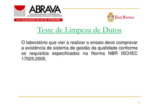 Teste de Limpeza de Dutos
O laboratório que vier a realizar o ensaio deve comprovar
a existência de sistema de gestão da qualidade conforme
os requisitos especificados na Norma NBR ISO/IEC
17025:2005.

9

 
