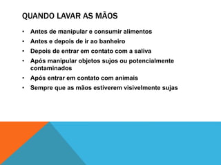QUANDO LAVAR AS MÃOS
• Antes de manipular e consumir alimentos
• Antes e depois de ir ao banheiro
• Depois de entrar em contato com a saliva
• Após manipular objetos sujos ou potencialmente
contaminados
• Após entrar em contato com animais
• Sempre que as mãos estiverem visivelmente sujas
 