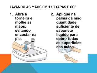 1. Abra a
torneira e
molhe as
mãos,
evitando
encostar na
pia.
2. Aplique na
palma da mão
quantidade
suficiente de
sabonete
líquido para
cobrir todas
as superfícies
das mãos.
LAVANDO AS MÃOS EM 11 ETAPAS E 60”
 