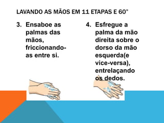 3. Ensaboe as
palmas das
mãos,
friccionando-
as entre si.
4. Esfregue a
palma da mão
direita sobre o
dorso da mão
esquerda(e
vice-versa),
entrelaçando
os dedos.
LAVANDO AS MÃOS EM 11 ETAPAS E 60”
 