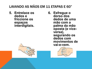 5. Entrelace os
dedos e
friccione os
espaços
interdigitais.
6. Esfregue o
dorso dos
dedos de uma
mão com a
palma da mão
oposta (e vice-
versa),
segurando os
dedos com
movimentos de
vai-e-vem.
LAVANDO AS MÃOS EM 11 ETAPAS E 60”
 