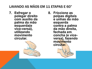 7. Esfregar o
polegar direito
com auxílio da
palma da mão
esquerda(e
vice-versa),
utilizando
movimento
circular.
8. Friccione as
polpas digitais
e unhas da mão
esquerda
contra a palma
da mão direita,
fechada em
concha (e vice-
versa), fazendo
movimento
circular.
LAVANDO AS MÃOS EM 11 ETAPAS E 60”
 