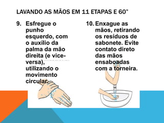 9. Esfregue o
punho
esquerdo, com
o auxílio da
palma da mão
direita (e vice-
versa),
utilizando o
movimento
circular.
10. Enxague as
mãos, retirando
os resíduos de
sabonete. Evite
contato direto
das mãos
ensaboadas
com a torneira.
LAVANDO AS MÃOS EM 11 ETAPAS E 60”
 