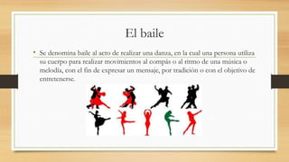 El baile
• Se denomina baile al acto de realizar una danza, en la cual una persona utiliza
su cuerpo para realizar movimientos al compás o al ritmo de una música o
melodía, con el fin de expresar un mensaje, por tradición o con el objetivo de
entretenerse.
 
