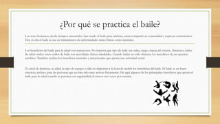 ¿Por qué se practica el baile?
Los seres humanos, desde tiempos ancestrales, han usado el baile para celebrar, sanar compartir en comunidad y expresar sentimientos.
Hoy en día el baile se usa en tratamientos de enfermedades tanto físicas como mentales.
Los beneficios del baile para la salud son numerosos. No importa que tipo de baile sea–salsa, tango, danza del vientre, flamenco, bailes
de salón–todos estos estilos de baile son actividades físicas saludables. Cuando bailas no sólo obtienes los beneficios de un ejercicio
aeróbico. También recibes los beneficios mentales y emocionales que aporta una actividad social.
Tu nivel de destreza, tu edad, tu tipo de cuerpo o talla no importan a la hora de recibir los beneficios del baile. El baile es un buen
ejercicio, incluso, para las personas que no han sido muy activas físicamente. He aquí algunos de los principales beneficios que aporta el
baile para la salud cuando se practica con regularidad, al menos tres veces por semana.
 