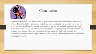Conclusión
La gran diferencia de cada tipo de baile es que con cada uno de ellos tienes que tener estilo
propio. Todos los bailes tienen cosas en común, como, la técnica, pasos... pero sea el que sea
tienes que disfrutar bailando, porque quien baila es por que de verdad le gusta este arte tan
maravilloso, pero a la vez tan difícil, que sino trasmites a la gente lo que sientes y disfrutas no
serás un gran bailarín y la gente tampoco disfrutara viéndote. Cada baile trasmite un
sentimiento diferente, como, alegría, tristeza, dolor.... solo si sabes interpretar bien lo que bailas
aras llegar al publicó.
 