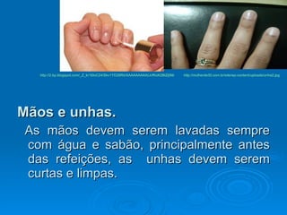Mãos e unhas.   As mãos devem serem lavadas sempre com água e sabão, principalmente antes das refeições, as  unhas devem serem curtas e limpas.  http://2.bp.blogspot.com/_Z_kr18IoC24/Skv1YD28RiI/AAAAAAAAALk/fKoK2BtZj0M/ http://mulherde30.com.br/site/wp-content/uploads/unha2.jpg 