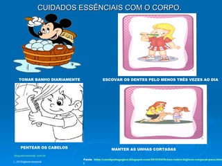 CUIDADOS ESSÊNCIAIS COM O CORPO. TOMAR BANHO DIARIAMENTE ESCOVAR OS DENTES PELO MENOS TRÊS VEZES AO DIA   PENTEAR OS CABELOS MANTER AS UNHAS CORTADAS Fonte   http://canalpedagogico.blogspot.com/2010/04/fichas-sobre-higiene-corporal-para.htm l blog .educacional. com. br /.../01/higiene-corporal   