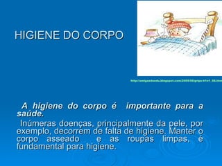 HIGIENE DO CORPO   A higiene do corpo é  importante para a saúde.   Inúmeras doenças, principalmente da pele, por exemplo, decorrem de falta de higiene. Manter o corpo asseado  e as roupas limpas, é fundamental para higiene.  http://amigasdaedu.blogspot.com/2009/08/gripe-h1n1_08.html 