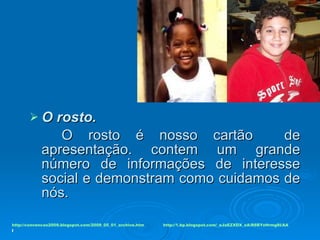 O rosto.   O rosto é nosso cartão  de apresentação. contem um grande número de informações de interesse social e demonstram como cuidamos de nós. http://convencao2009.blogspot.com/2009_05_01_archive.htm l http://1.bp.blogspot.com/_aJaEZXDX_xA/R8BYzHrmg8I/AA 