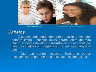 Cabelos.   O cabelo, independentemente do estilo, deve estar sempre limpo , cabelos sujos geram, além de mau cheiro, coceiras devido a  parasitas  do couro cabeludo, lave os cabelos com freqüência , no mínimo cada dois dias; Não use pentes, escovas fivelas e outros acessórios que pertençam à pessoas desconhecidas.  http://2.bp.blogspot.com/ http://marcosfmatos.blog.uol.com.br/images/tais.jpg 