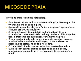 Micose de praia (epitiríase versicolor). 
 Esta é uma micose muito comum em crianças e jovens que não 
vivem em condições de higiene. 
 Apesar de ser conhecida como "micose de praia", apresenta-se 
também em outros ambientes. 
 A causa está num desequilíbrio da flora natural da pele, 
fazendo com que uma espécie de fungo acabe proliferando. Por 
isso, o problema não surge necessariamente na praia. 
 A pele contaminada pelo fungo apresenta manchas brancas 
arredondadas e ovaladas, nos braços, na nuca e base do 
pescoço, nas costas, no peito e no ventre. 
 O tratamento é feito com antimicóticos de receita médica. 
 Evita-se com banhos diários e secando-se bem o corpo, 
principalmente quando se vive em regiões de clima quente e 
úmido. 
 