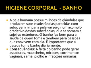  A pele humana possui milhões de glândulas que 
produzem suor e substâncias parecidas com 
sebo. Sem limpar a pele vai surgir um acumulo 
gradativo dessas substâncias, que se somam a 
sujeiras exteriores. O banho faz bem para a 
saúde de quem toma e também para pessoas 
que convivem com ela. É importante que a 
pessoa tome banho diariamente. 
 Consequências: A falta do banho pode gerar 
assaduras, mau cheiro, micoses, corrimentos 
vaginais, sarna, piolho e infecções urinárias. 
 