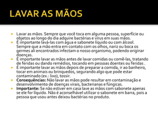  Lavar as mãos. Sempre que você toca em alguma pessoa, superfície ou 
objetos ao longo do dia adquire bactérias e vírus em suas mãos. 
 É importante lavá-las com água e sabonete líquido ou com álcool. 
Sempre que a mão entra em contato com os olhos, nariz ou boca os 
germes ali encontrados infectam o nosso organismo, podendo originar 
doenças. 
 É importante lavar as mãos antes de lavar comidas ou comê-las, tratando 
de feridas ou dando remédios, tocando em pessoas doentes ou feridas . 
 É importante lavar as mãos depois de preparar a comida, ir ao banheiro, 
tocar em animais ou brinquedos, segurando algo que pode estar 
contaminado (ex.: lixo), tossir. 
 Consequências: Não lavar as mãos pode resultar em contaminação e 
desenvolvimento de doenças virais, bacterianas e fúngicas. 
 Importante: Se não estiver em casa lave as mãos com sabonete apenas 
se ele for líquido. Não é aconselhável utilizar o sabonete em barra, pois a 
pessoa que usou antes deixou bactérias no produto. 
 