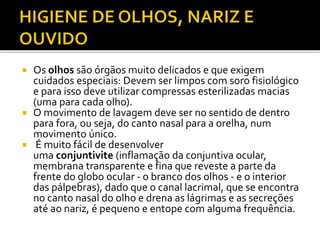  Os olhos são órgãos muito delicados e que exigem 
cuidados especiais: Devem ser limpos com soro fisiológico 
e para isso deve utilizar compressas esterilizadas macias 
(uma para cada olho). 
 O movimento de lavagem deve ser no sentido de dentro 
para fora, ou seja, do canto nasal para a orelha, num 
movimento único. 
 É muito fácil de desenvolver 
uma conjuntivite (inflamação da conjuntiva ocular, 
membrana transparente e fina que reveste a parte da 
frente do globo ocular - o branco dos olhos - e o interior 
das pálpebras), dado que o canal lacrimal, que se encontra 
no canto nasal do olho e drena as lágrimas e as secreções 
até ao nariz, é pequeno e entope com alguma frequência. 
 