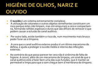  O ouvido é um sistema extremamente complexo . 
 A utilização de cotonetes e outros objetos semelhantes constituem um 
risco porque estes não limpam, mas sim empurram a cera e compactam-na, 
formando rolhões espessos e duros que são difíceis de remover e que 
podem causar a oclusão do canal auditivo. 
 Por outro lado, existe também o risco de, num movimento mais brusco 
poder furar-se o tímpano. 
 .A cera que o canal auditivo externo produz é um ótimo mecanismo de 
defesa, e ajuda a proteger o ouvido médio e interno das infecções 
externas. 
 Ao contrário do que possa parecer ter cera não é sinônimo de falta de 
higiene. A cera é, além de um mecanismo de limpeza, um sinal de que o 
canal auditivo está a fazer bem uma das suas funções, que é manter-se 
permeável e limpo para que o som chegue bem à membrana do tímpano. 
 