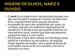  O nariz é um órgão muito vascularizado porque uma 
das suas funções é assegurar, mesmo nos dias mais 
frios, o aquecimento do ar que por ele passa. 
 As paredes do nariz são constituídas por ossos, os 
cornetos, que são uns autênticos aquecedores de 
resistência. É devido a isso que quando fazemos um 
traumatismo nasal, mesmo que este seja pequeno, 
sangramos logo e o nariz incha. 
 Para limpar o nariz deve utilizar soro fisiológico para 
lubrificar e amolecer as secreções e, de seguida, 
limpar aquelas secreções, com a ajuda da ponta de 
uma toalha macia ou de um cotonete, mas sem o 
introduzir no nariz. 
 
