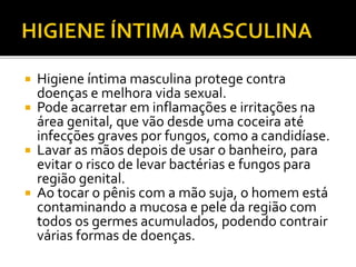  Higiene íntima masculina protege contra 
doenças e melhora vida sexual. 
 Pode acarretar em inflamações e irritações na 
área genital, que vão desde uma coceira até 
infecções graves por fungos, como a candidíase. 
 Lavar as mãos depois de usar o banheiro, para 
evitar o risco de levar bactérias e fungos para 
região genital. 
 Ao tocar o pênis com a mão suja, o homem está 
contaminando a mucosa e pele da região com 
todos os germes acumulados, podendo contrair 
várias formas de doenças. 
 