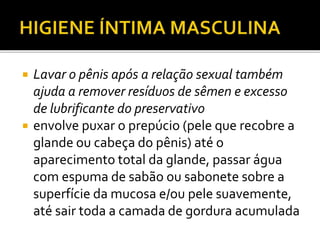  Lavar o pênis após a relação sexual também 
ajuda a remover resíduos de sêmen e excesso 
de lubrificante do preservativo 
 envolve puxar o prepúcio (pele que recobre a 
glande ou cabeça do pênis) até o 
aparecimento total da glande, passar água 
com espuma de sabão ou sabonete sobre a 
superfície da mucosa e/ou pele suavemente, 
até sair toda a camada de gordura acumulada 
 