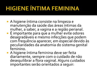  A higiene íntima consiste na limpeza e 
manutenção da saúde das áreas íntimas da 
mulher, a saber, a vagina e a região perianal. 
 É importante para que a mulher evite odores 
desagradáveis e mesmo infecções que podem 
com frequência aparecer, em especial devido às 
peculiaridades da anatomia do sistema genital 
feminino. 
 A higiene íntima feminina deve ser feita 
diariamente, sempre com o cuidado de não 
desequilibrar a flora vaginal. Alguns cuidados 
importantes serão orientados a seguir: 
 
