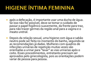  após a defecação, é importante usar uma ducha de água. 
Se isso não for possível, deve-se tomar o cuidado de 
passar o papel higiênico suavemente, da frente para traz, 
para não trazer germes da região anal para a vagina e o 
meato uretral. 
 Depois da relação sexual, uma higiene com água e sabão 
neutro pode ser feita no momento do banho, seguindo-se 
as recomendações já dadas. Mulheres com quadros de 
infecções urinárias de repetição muitas vezes são 
orientadas a urinar para “lavar” as vias urinarias após o 
coito. Esses procedimentos, entretanto precisam ser 
aprovados pelo ginecologista, pois as orientações podem 
variar de pessoa para pessoa. 
 