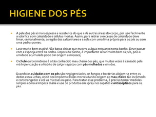  A pele dos pés é mais espessa e resistente do que a de outras áreas do corpo, por isso facilmente 
a sola fica com calosidade e células mortas. Assim, para retirar o excesso de calosidade deve 
limar, semanalmente, a região dos calcanhares e a sola com uma lima própria para os pés ou com 
uma pedra-pomes. 
 Lave muito bem os pés! Não basta deixar que escorra a água enquanto toma banho. Deve passar 
com a esponja entre os dedos. Depois do banho, é importante secar muito bem os pés, pois a 
umidade acumulada pode dar origem a micoses; 
 O chulé ou bromidrose é o tão conhecido mau cheiro dos pés, que muitas vezes é causado pela 
má higienização e o hábito de calçar sapatos compés molhados e úmidos. 
Quando os cuidados com os pés são negligenciados, os fungos e bactérias alojam-se entre os 
dedos e nas unhas, onde decompõem células mortas dando origem aomau cheiro tão incômodo 
e constrangedor e até as micoses na pele. Para tratar esse problema, é preciso tomar medidas 
simples como a limpeza diária e uso de produtos em spray nos sapatos e antissépticos para os 
pés. 
 