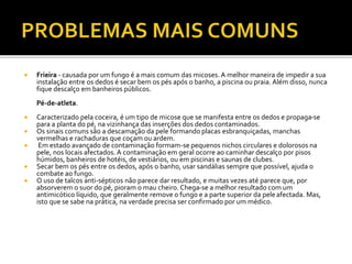  Frieira - causada por um fungo é a mais comum das micoses. A melhor maneira de impedir a sua 
instalação entre os dedos é secar bem os pés após o banho, a piscina ou praia. Além disso, nunca 
fique descalço em banheiros públicos. 
Pé-de-atleta. 
 Caracterizado pela coceira, é um tipo de micose que se manifesta entre os dedos e propaga-se 
para a planta do pé, na vizinhança das inserções dos dedos contaminados. 
 Os sinais comuns são a descamação da pele formando placas esbranquiçadas, manchas 
vermelhas e rachaduras que coçam ou ardem. 
 Em estado avançado de contaminação formam-se pequenos nichos circulares e dolorosos na 
pele, nos locais afectados. A contaminação em geral ocorre ao caminhar descalço por pisos 
húmidos, banheiros de hotéis, de vestiários, ou em piscinas e saunas de clubes. 
 Secar bem os pés entre os dedos, após o banho, usar sandálias sempre que possível, ajuda o 
combate ao fungo. 
 O uso de talcos anti-sépticos não parece dar resultado, e muitas vezes até parece que, por 
absorverem o suor do pé, pioram o mau cheiro. Chega-se a melhor resultado com um 
antimicótico líquido, que geralmente remove o fungo e a parte superior da pele afectada. Mas, 
isto que se sabe na prática, na verdade precisa ser confirmado por um médico. 
 