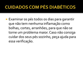  Examinar os pés todos os dias para garantir 
que não tem nenhuma inflamação como 
bolhas, cortes, arranhões, para que não se 
torne um problema maior. Caso não consiga 
cuidar dos seus pés sozinho, peça ajuda para 
essa verificação. 
 